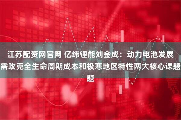 江苏配资网官网 亿纬锂能刘金成：动力电池发展需攻克全生命周期成本和极寒地区特性两大核心课题