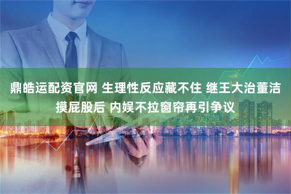 鼎皓运配资官网 生理性反应藏不住 继王大治董洁摸屁股后 内娱不拉窗帘再引争议