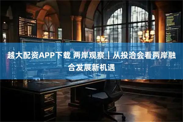 越大配资APP下载 两岸观察｜从投洽会看两岸融合发展新机遇