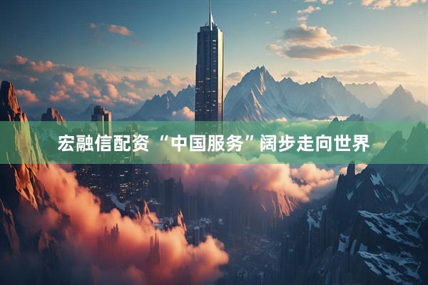 宏融信配资 “中国服务”阔步走向世界