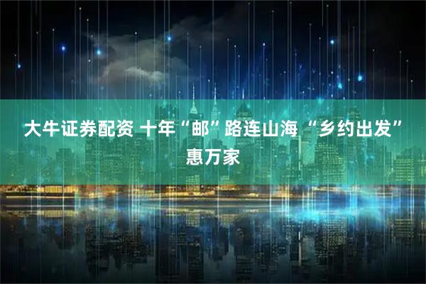 大牛证券配资 十年“邮”路连山海 “乡约出发”惠万家